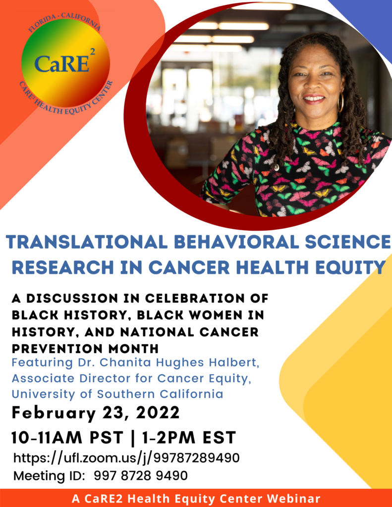 CaRE2 held their monthly webinar on February 23, 2022 featuring Dr. Chanita Hughes-Halbert speaking on Translational Behavioral Science Research in Cancer Health Equity. Dr. Hughes-Halbert serves as the Associate Director for Cancer Equity at the University of Southern California. She is a nationally recognized leader in cancer prevention and minority health research and has dedicated her career to reducing the disparities in cancer outcomes in underrepresented communities, primarily focusing on African Americans. Our webinar was in celebration of Black History, Black Women in History, and National Cancer Prevention Month.